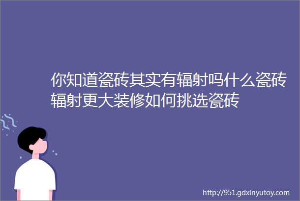 你知道瓷砖其实有辐射吗什么瓷砖辐射更大装修如何挑选瓷砖