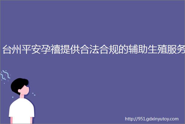 台州平安孕禧提供合法合规的辅助生殖服务