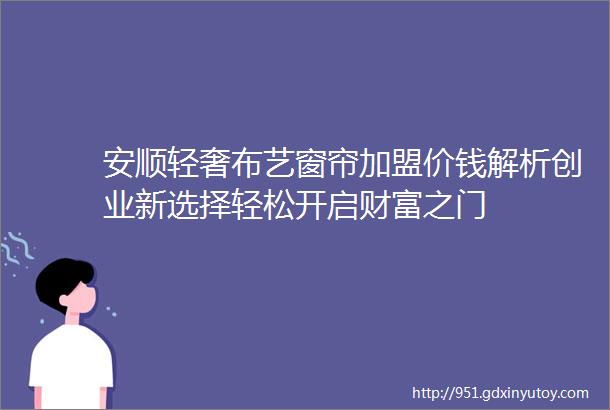 安顺轻奢布艺窗帘加盟价钱解析创业新选择轻松开启财富之门