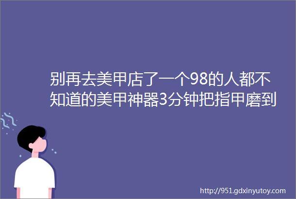 别再去美甲店了一个98的人都不知道的美甲神器3分钟把指甲磨到反光的秘密是