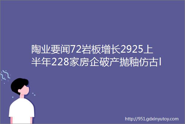 陶业要闻72岩板增长2925上半年228家房企破产抛釉仿古ldquo一砖难求rdquo开平85个卫浴项目获批