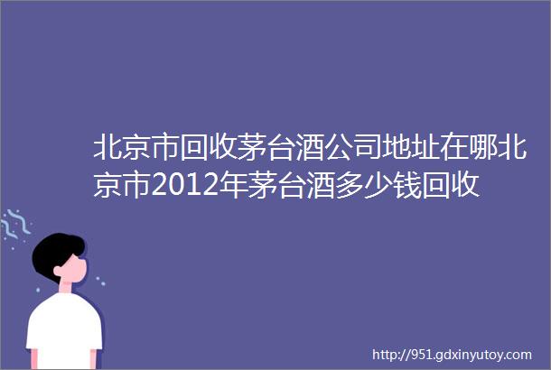 北京市回收茅台酒公司地址在哪北京市2012年茅台酒多少钱回收