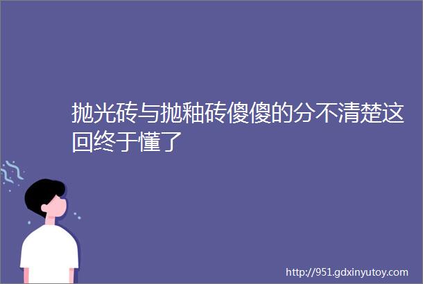 抛光砖与抛釉砖傻傻的分不清楚这回终于懂了