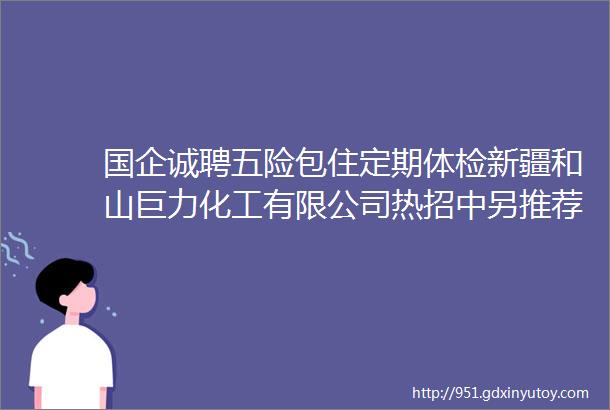 国企诚聘五险包住定期体检新疆和山巨力化工有限公司热招中另推荐8家企业奎屯招聘中