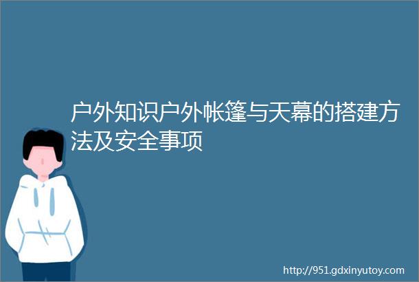 户外知识户外帐篷与天幕的搭建方法及安全事项