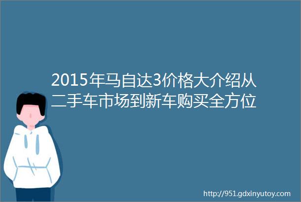 2015年马自达3价格大介绍从二手车市场到新车购买全方位