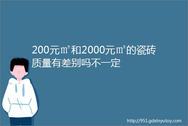 200元㎡和2000元㎡的瓷砖质量有差别吗不一定