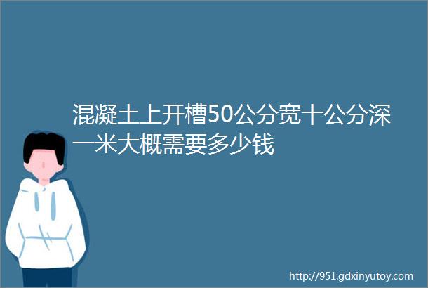 混凝土上开槽50公分宽十公分深一米大概需要多少钱