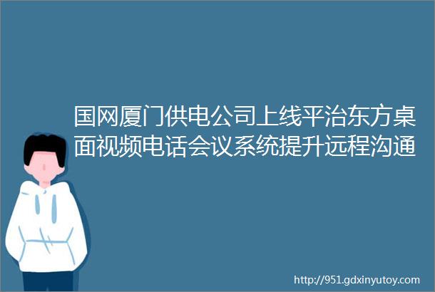 国网厦门供电公司上线平治东方桌面视频电话会议系统提升远程沟通效率