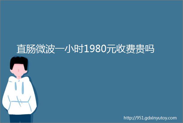 直肠微波一小时1980元收费贵吗