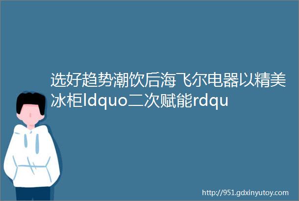 选好趋势潮饮后海飞尔电器以精美冰柜ldquo二次赋能rdquo助力经销商赢战市场