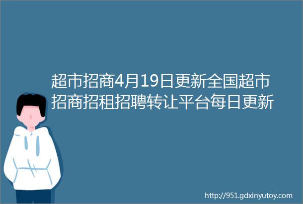 超市招商4月19日更新全国超市招商招租招聘转让平台每日更新