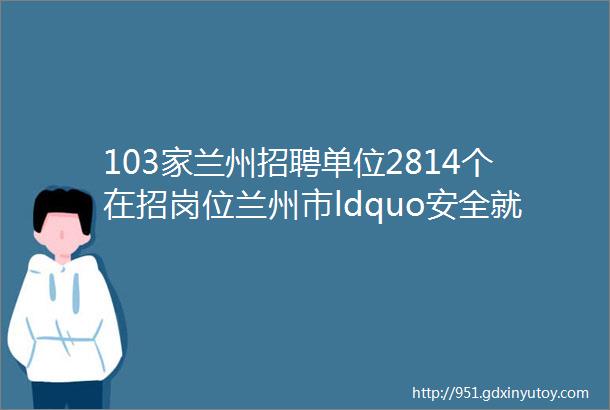 103家兰州招聘单位2814个在招岗位兰州市ldquo安全就业服务月rdquo大型网络招聘会