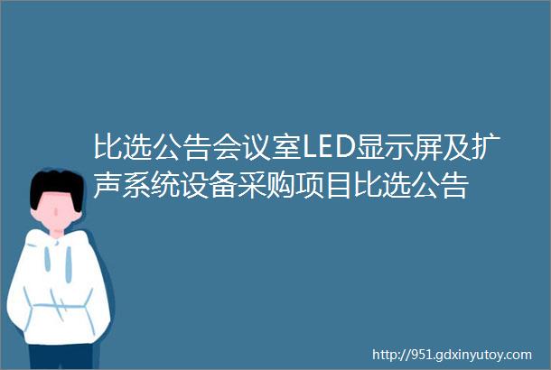 比选公告会议室LED显示屏及扩声系统设备采购项目比选公告