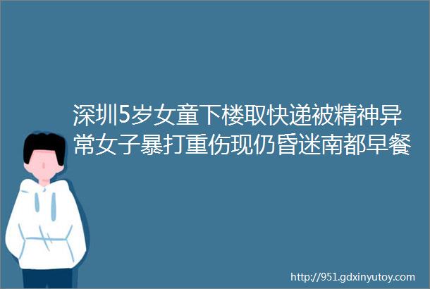 深圳5岁女童下楼取快递被精神异常女子暴打重伤现仍昏迷南都早餐