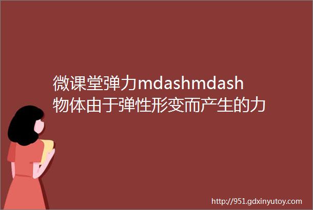 微课堂弹力mdashmdash物体由于弹性形变而产生的力