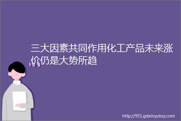 三大因素共同作用化工产品未来涨价仍是大势所趋