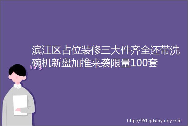 滨江区占位装修三大件齐全还带洗碗机新盘加推来袭限量100套