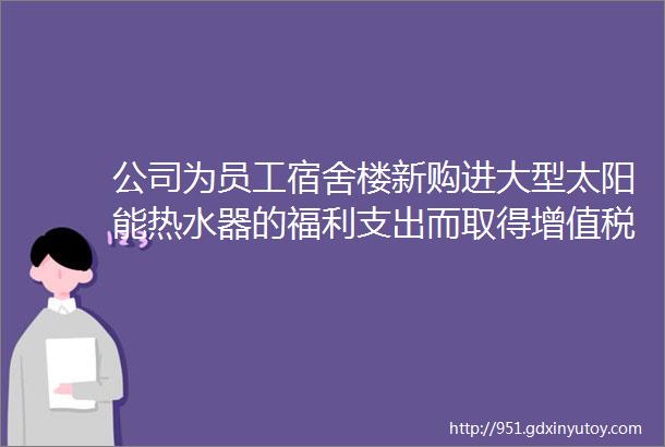 公司为员工宿舍楼新购进大型太阳能热水器的福利支出而取得增值税专用发票的进项税额一定不能抵扣吗