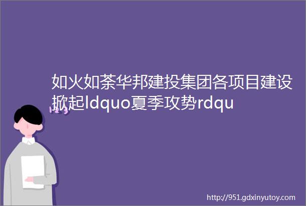 如火如荼华邦建投集团各项目建设掀起ldquo夏季攻势rdquo