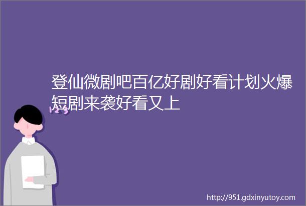 登仙微剧吧百亿好剧好看计划火爆短剧来袭好看又上