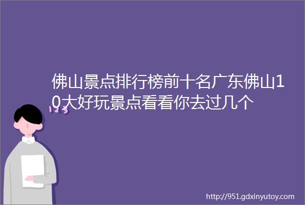 佛山景点排行榜前十名广东佛山10大好玩景点看看你去过几个