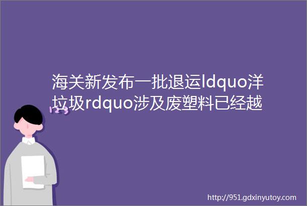 海关新发布一批退运ldquo洋垃圾rdquo涉及废塑料已经越来越少了