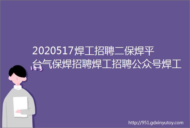 2020517焊工招聘二保焊平台气保焊招聘焊工招聘公众号焊工招聘信息焊工招聘平台焊工招聘最新找焊工工作