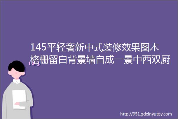 145平轻奢新中式装修效果图木格栅留白背景墙自成一景中西双厨岛台超赞