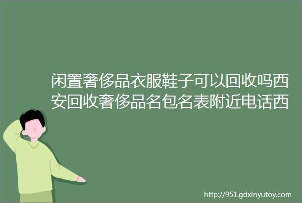 闲置奢侈品衣服鞋子可以回收吗西安回收奢侈品名包名表附近电话西安附近回收二手鞋服珠宝首饰电话多少