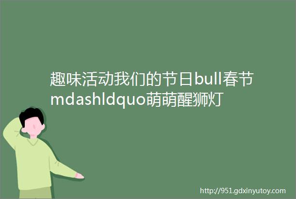 趣味活动我们的节日bull春节mdashldquo萌萌醒狮灯笼rdquo趣味手工活动