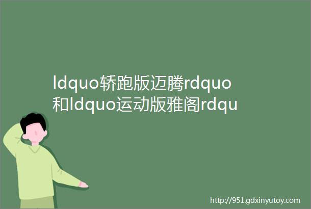 ldquo轿跑版迈腾rdquo和ldquo运动版雅阁rdquo都成了ldquo非主流rdquo