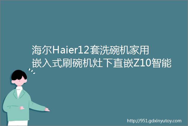 海尔Haier12套洗碗机家用嵌入式刷碗机灶下直嵌Z10智能