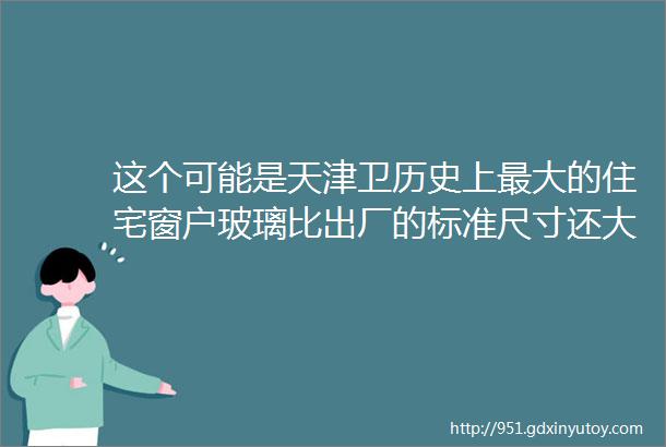 这个可能是天津卫历史上最大的住宅窗户玻璃比出厂的标准尺寸还大必须定制户型库