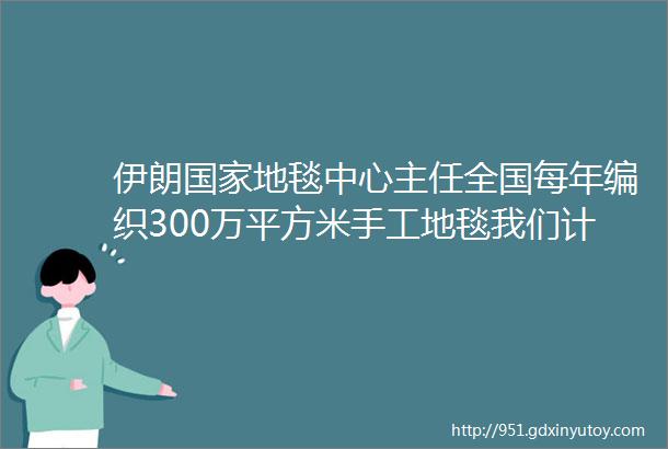 伊朗国家地毯中心主任全国每年编织300万平方米手工地毯我们计划向中国扩大地毯出口