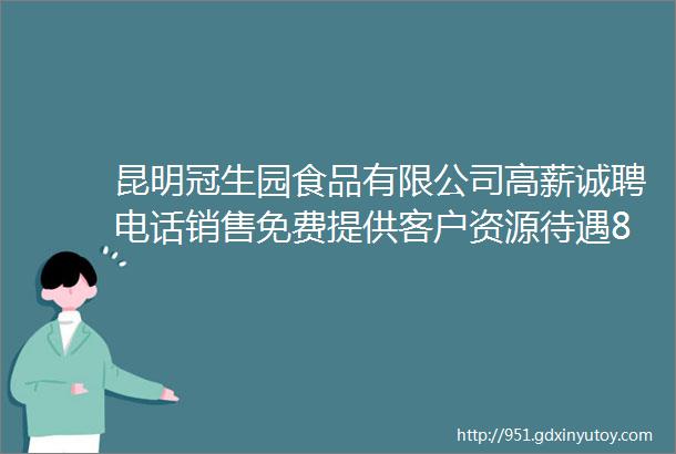 昆明冠生园食品有限公司高薪诚聘电话销售免费提供客户资源待遇8000元月20000元月以上