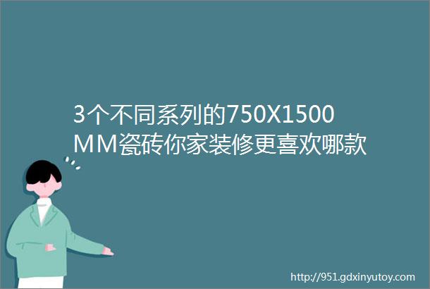 3个不同系列的750X1500MM瓷砖你家装修更喜欢哪款