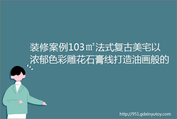 装修案例103㎡法式复古美宅以浓郁色彩雕花石膏线打造油画般的高级