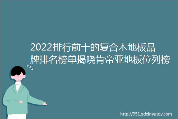 2022排行前十的复合木地板品牌排名榜单揭晓肯帝亚地板位列榜首